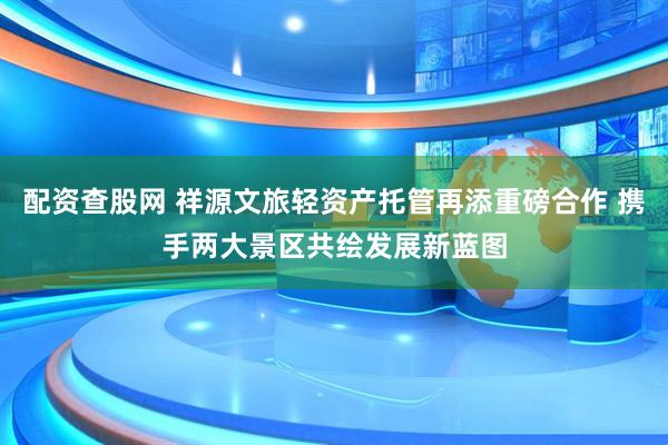 配资查股网 祥源文旅轻资产托管再添重磅合作 携手两大景区共绘发展新蓝图