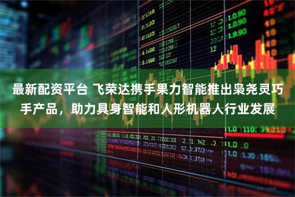 最新配资平台 飞荣达携手果力智能推出枭尧灵巧手产品，助力具身智能和人形机器人行业发展