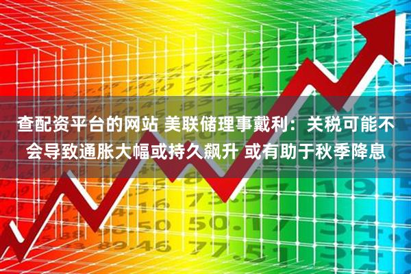 查配资平台的网站 美联储理事戴利：关税可能不会导致通胀大幅或持久飙升 或有助于秋季降息