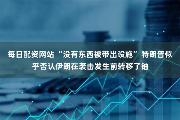 每日配资网站 “没有东西被带出设施” 特朗普似乎否认伊朗在袭击发生前转移了铀