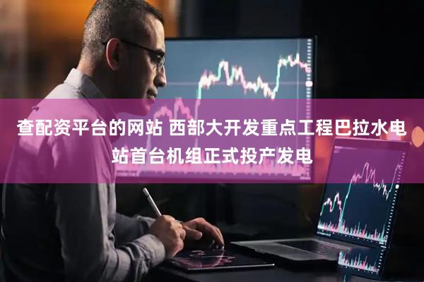 查配资平台的网站 西部大开发重点工程巴拉水电站首台机组正式投产发电