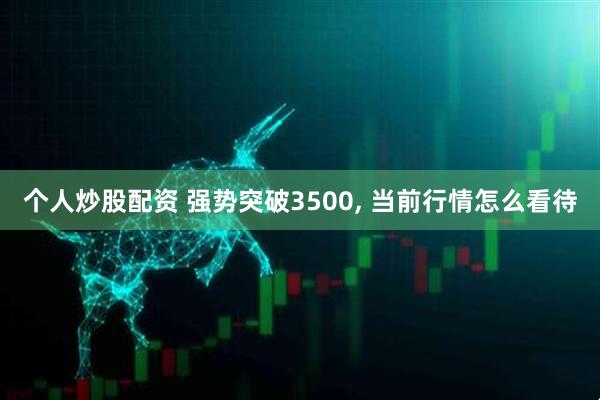 个人炒股配资 强势突破3500, 当前行情怎么看待