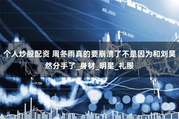 个人炒股配资 周冬雨真的要崩溃了不是因为和刘昊然分手了_身材_明星_礼服