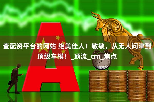 查配资平台的网站 绝美佳人！敏敏，从无人问津到顶级车模！_顶流_cm_焦点