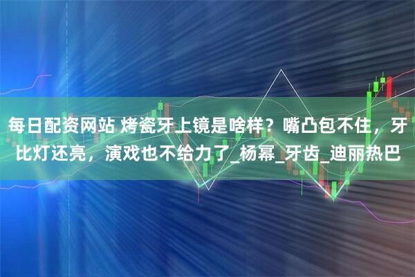 每日配资网站 烤瓷牙上镜是啥样？嘴凸包不住，牙比灯还亮，演戏也不给力了_杨幂_牙齿_迪丽热巴