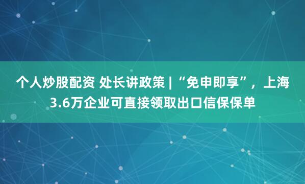 个人炒股配资 处长讲政策 | “免申即享”，上海3.6万企业可直接领取出口信保保单