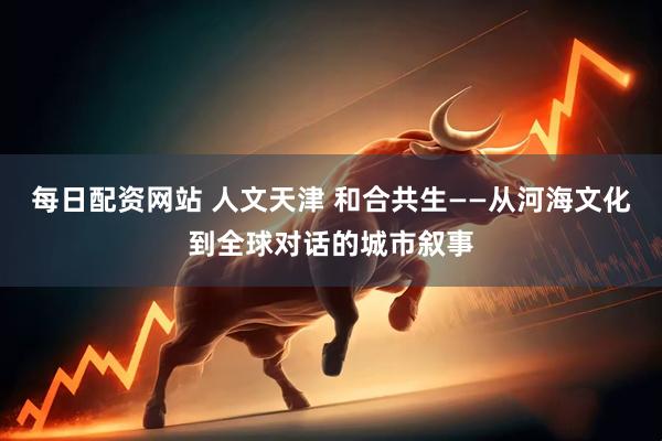 每日配资网站 人文天津 和合共生——从河海文化到全球对话的城市叙事