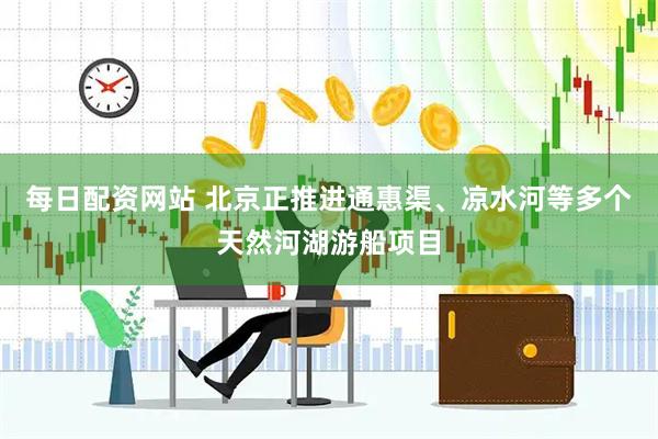 每日配资网站 北京正推进通惠渠、凉水河等多个天然河湖游船项目