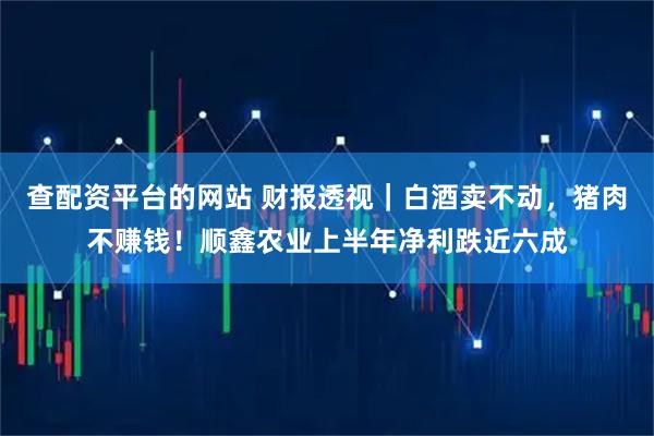 查配资平台的网站 财报透视｜白酒卖不动，猪肉不赚钱！顺鑫农业上半年净利跌近六成