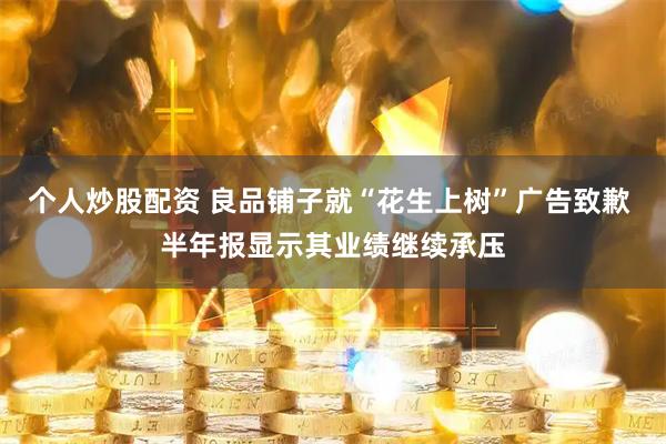 个人炒股配资 良品铺子就“花生上树”广告致歉 半年报显示其业绩继续承压