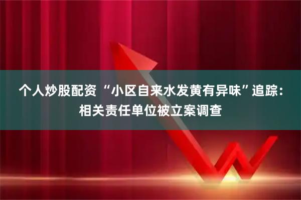 个人炒股配资 “小区自来水发黄有异味”追踪：相关责任单位被立案调查