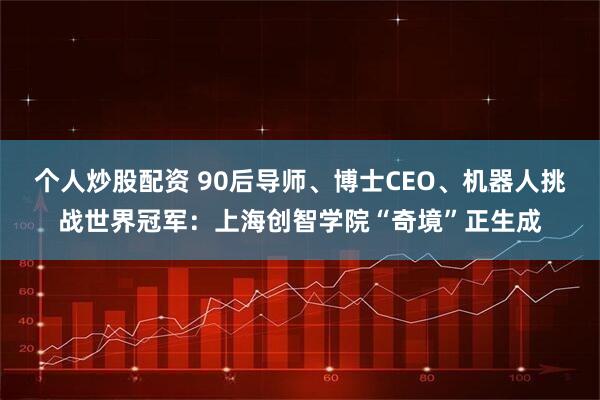 个人炒股配资 90后导师、博士CEO、机器人挑战世界冠军：上海创智学院“奇境”正生成