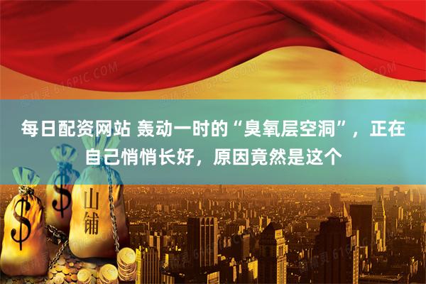 每日配资网站 轰动一时的“臭氧层空洞”，正在自己悄悄长好，原因竟然是这个