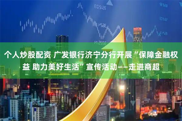 个人炒股配资 广发银行济宁分行开展“保障金融权益 助力美好生活”宣传活动——走进商超