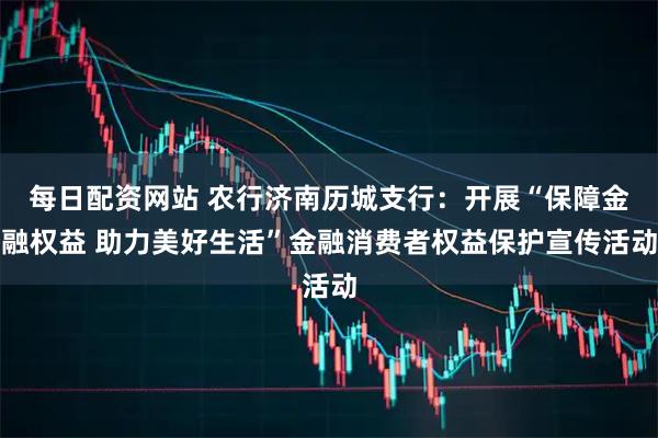每日配资网站 农行济南历城支行：开展“保障金融权益 助力美好生活”金融消费者权益保护宣传活动