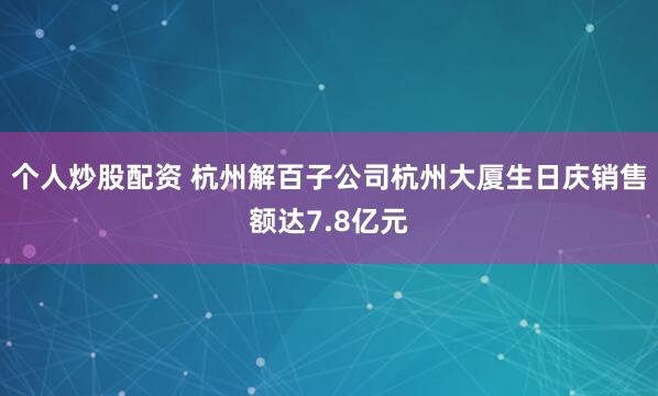 个人炒股配资 杭州解百子公司杭州大厦生日庆销售额达7.8亿元