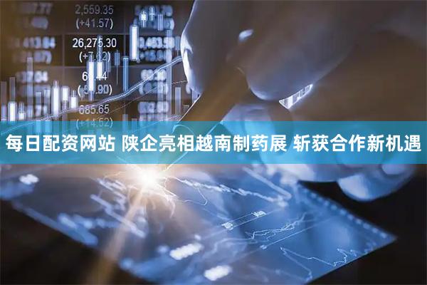 每日配资网站 陕企亮相越南制药展 斩获合作新机遇
