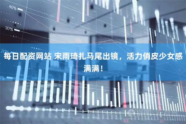 每日配资网站 宋雨琦扎马尾出镜，活力俏皮少女感满满！