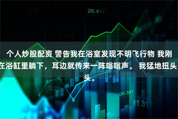 个人炒股配资 警告我在浴室发现不明飞行物 我刚在浴缸里躺下,耳边就传来一阵嗡嗡声。 我猛地扭头。