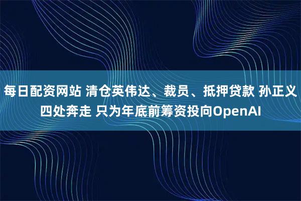 每日配资网站 清仓英伟达、裁员、抵押贷款 孙正义四处奔走 只为年底前筹资投向OpenAI