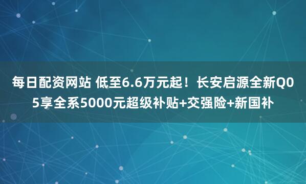每日配资网站 低至6.6万元起!长安启源全新Q05享全系5000元超级补贴+交强险+新国补